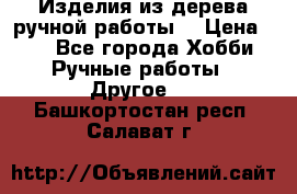 Изделия из дерева ручной работы  › Цена ­ 1 - Все города Хобби. Ручные работы » Другое   . Башкортостан респ.,Салават г.